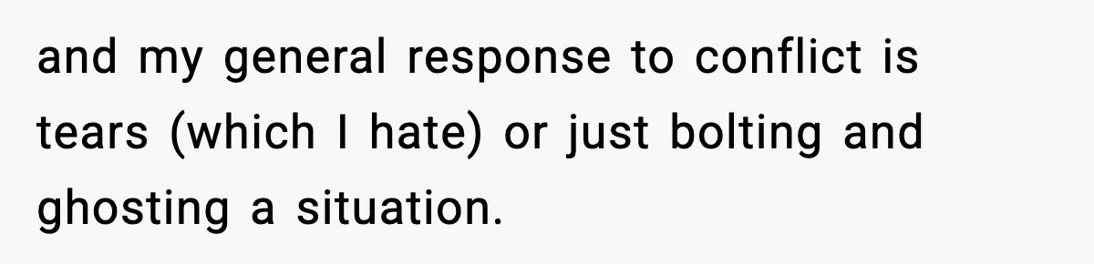 and my general response to conflict is tears (which I hate) or just bolting and ghosting a situation.