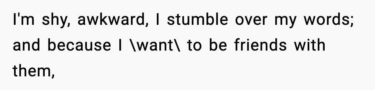 I'm shy, awkward, I stumble over my words; and because I \want\ to be friends with them,