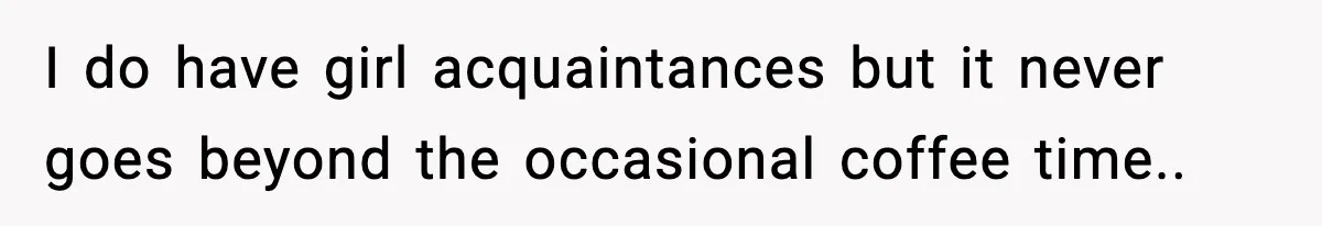 I do have girl acquaintances but it never goes beyond the occasional coffee time..