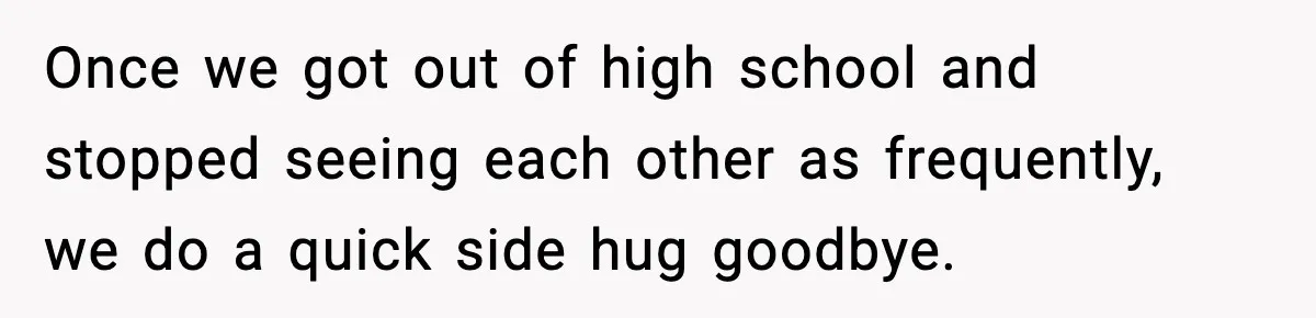 Once we got out of high school and stopped seeing each other as frequently, we do a quick side hug goodbye.