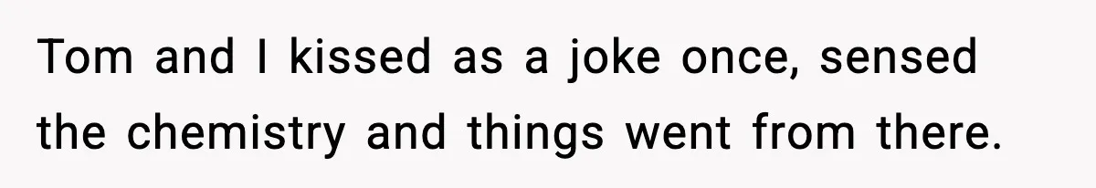 Tom and I kissed as a joke once, sensed the chemistry and things went from there.