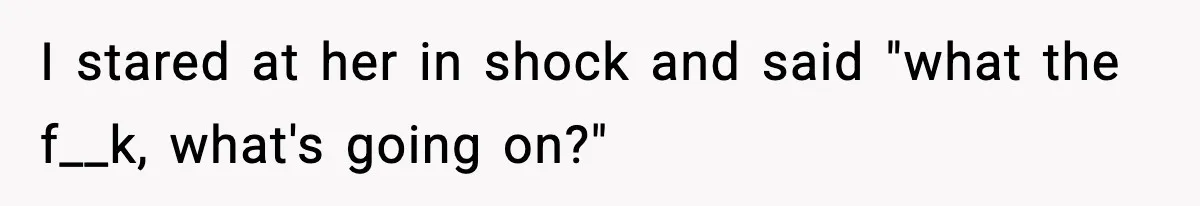 I stared at her in shock and said "what the f__k, what's going on?"