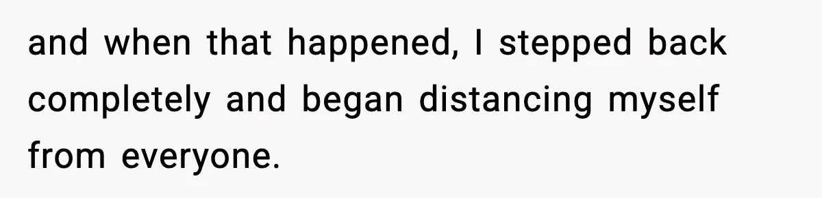 and when that happened, I stepped back completely and began distancing myself from everyone.