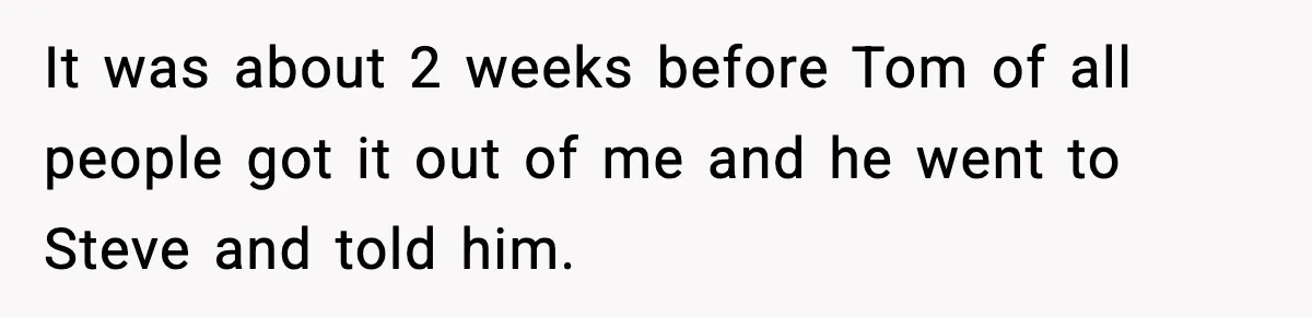 It was about 2 weeks before Tom of all people got it out of me and he went to Steve and told him.