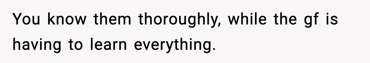 You know them thoroughly, while the gf is having to learn everything.