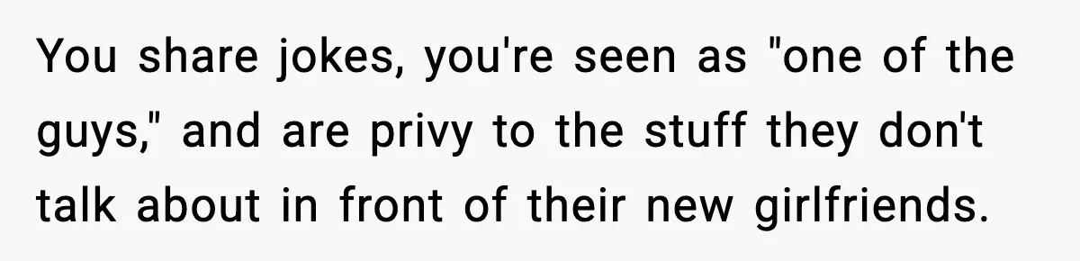 You share jokes, you're seen as "one of the guys," and are privy to the stuff they don't talk about in front of their new girlfriends.