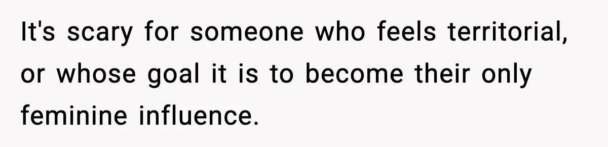 It's scary for someone who feels territorial, or whose goal it is to become their only feminine influence.
