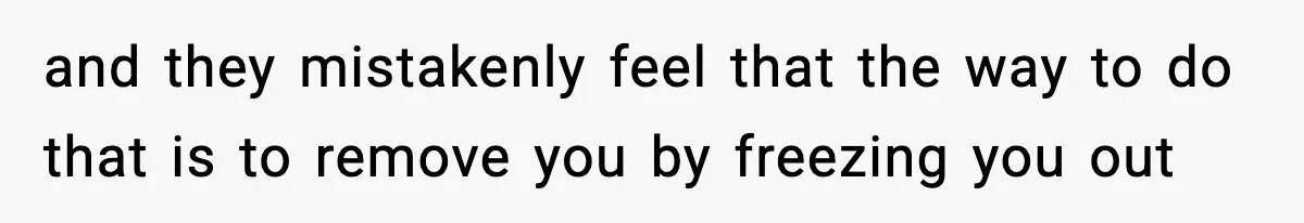 and they mistakenly feel that the way to do that is to remove you by freezing you out