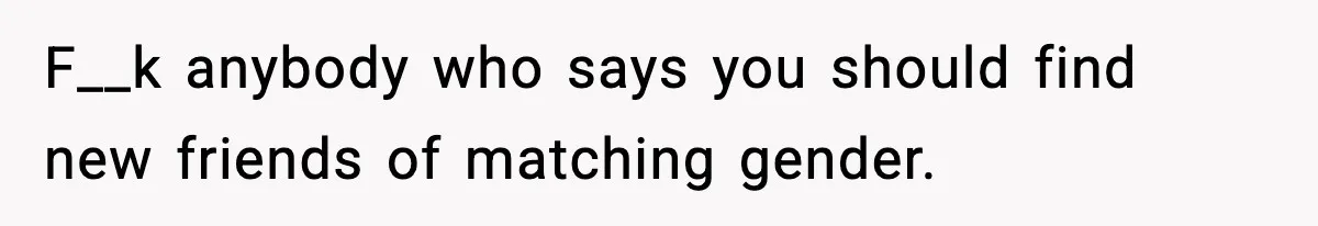 F__k anybody who says you should find new friends of matching gender.