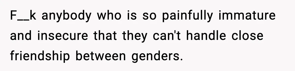 F__k anybody who is so painfully immature and insecure that they can't handle close friendship between genders.