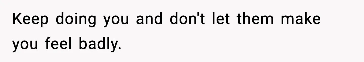 Keep doing you and don't let them make you feel badly.