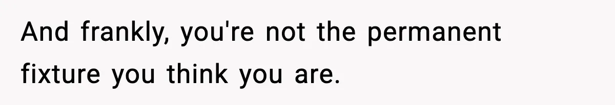 And frankly, you're not the permanent fixture you think you are.