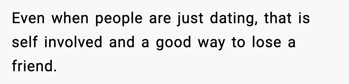 Even when people are just dating, that is self involved and a good way to lose a friend.