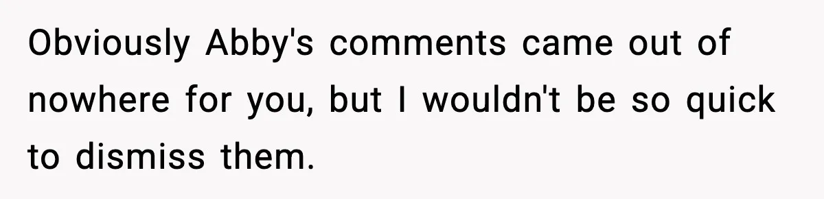 Obviously Abby's comments came out of nowhere for you, but I wouldn't be so quick to dismiss them.