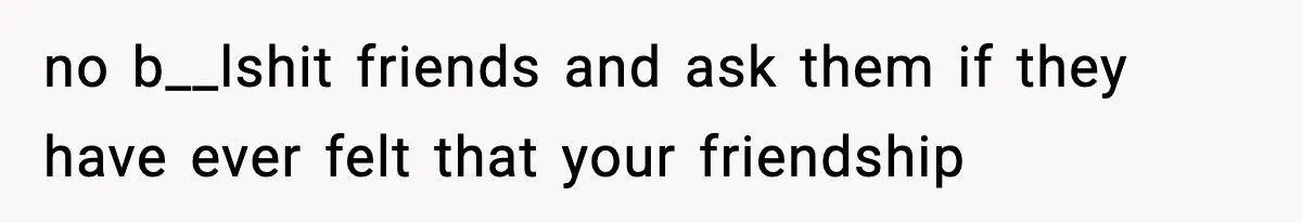 no b__lshit friends and ask them if they have ever felt that your friendship