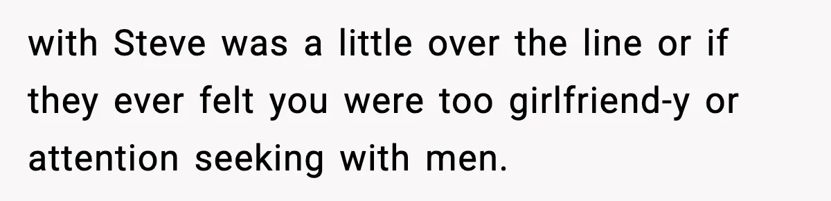 with Steve was a little over the line or if they ever felt you were too girlfriend-y or attention seeking with men.