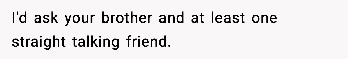 I'd ask your brother and at least one straight talking friend.
