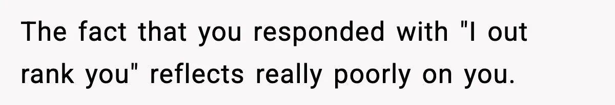 The fact that you responded with "I out rank you" reflects really poorly on you.