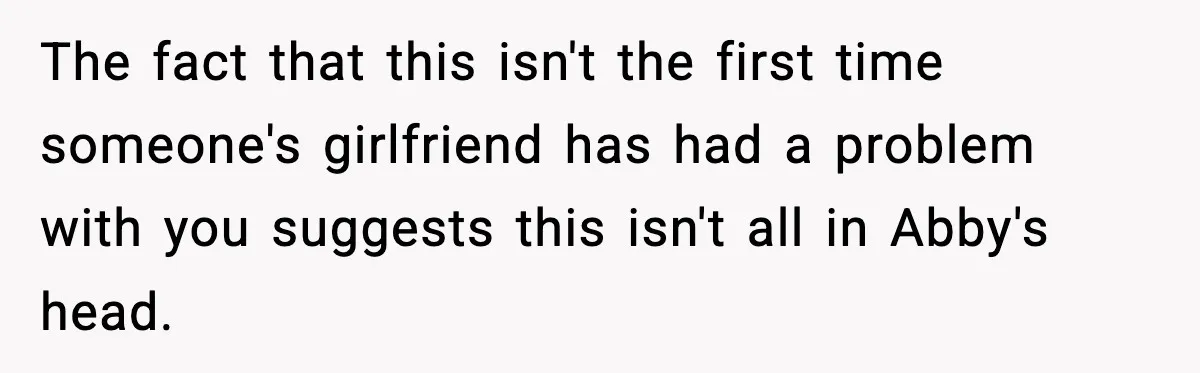 The fact that this isn't the first time someone's girlfriend has had a problem with you suggests this isn't all in Abby's head.