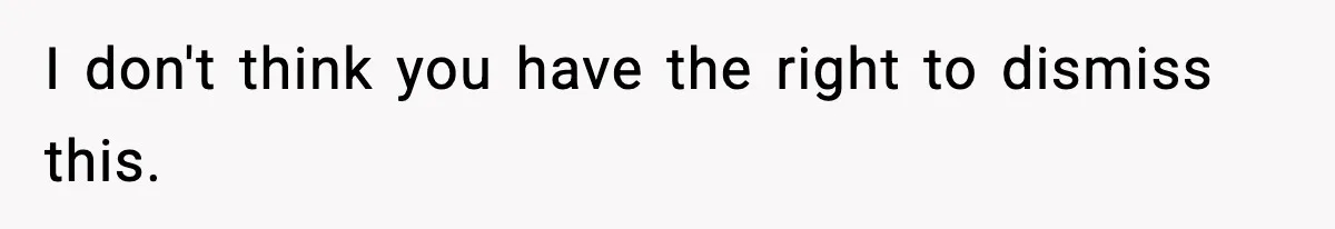 I don't think you have the right to dismiss this.