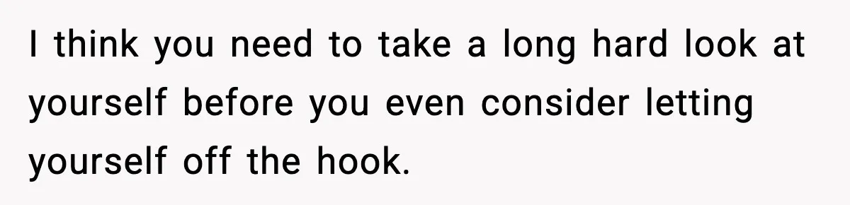I think you need to take a long hard look at yourself before you even consider letting yourself off the hook.