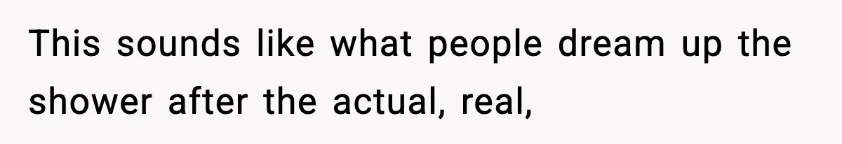 This sounds like what people dream up the shower after the actual, real,