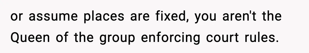 or assume places are fixed, you aren't the Queen of the group enforcing court rules.