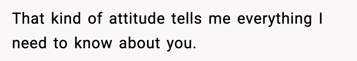 That kind of attitude tells me everything I need to know about you.