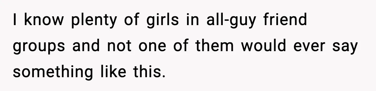 I know plenty of girls in all-guy friend groups and not one of them would ever say something like this.