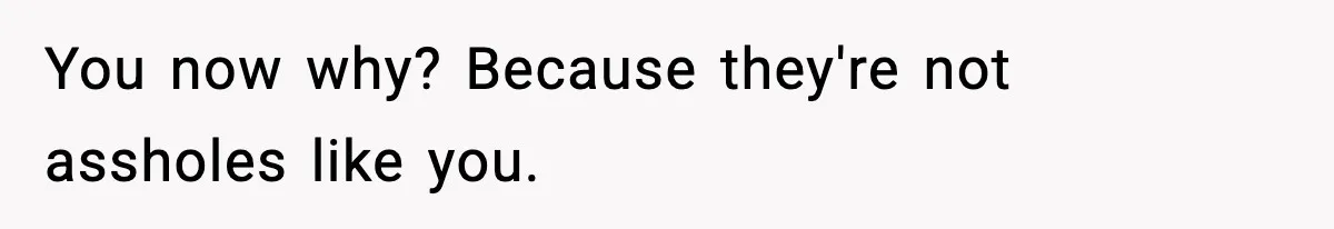 You now why? Because they're not assholes like you.