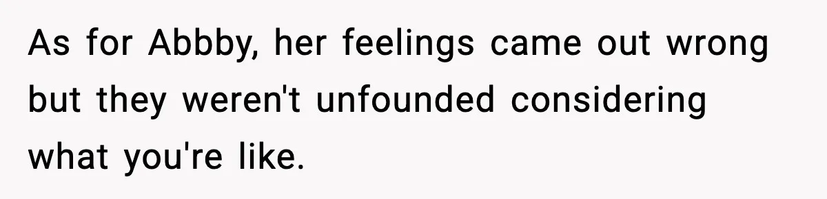 As for Abbby, her feelings came out wrong but they weren't unfounded considering what you're like.