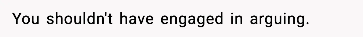 You shouldn't have engaged in arguing.
