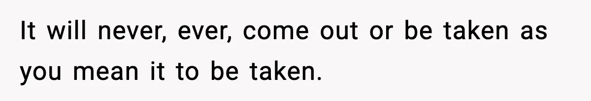 It will never, ever, come out or be taken as you mean it to be taken.