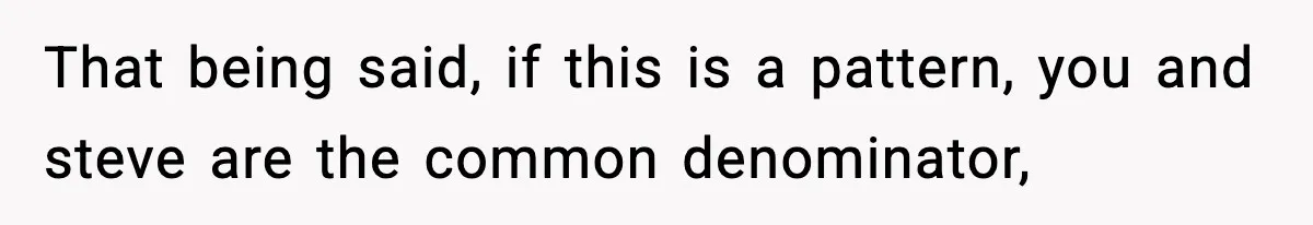 That being said, if this is a pattern, you and steve are the common denominator,