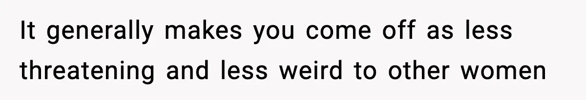 It generally makes you come off as less threatening and less weird to other women