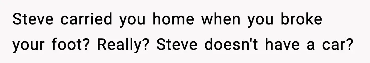 Steve carried you home when you broke your foot? Really? Steve doesn't have a car?