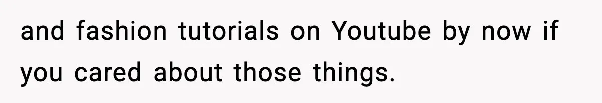 and fashion tutorials on Youtube by now if you cared about those things.