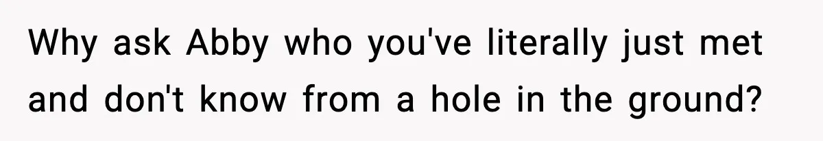 Why ask Abby who you've literally just met and don't know from a hole in the ground?