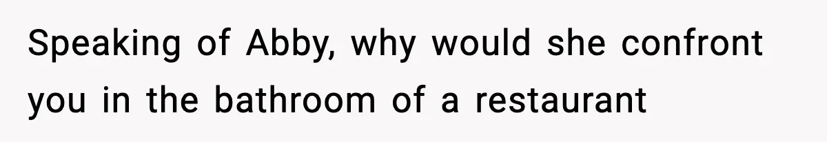 Speaking of Abby, why would she confront you in the bathroom of a restaurant