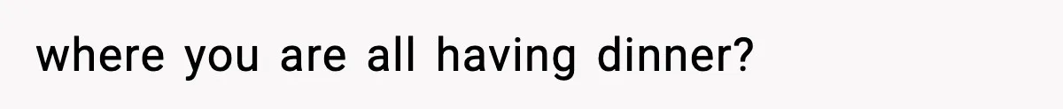 where you are all having dinner?