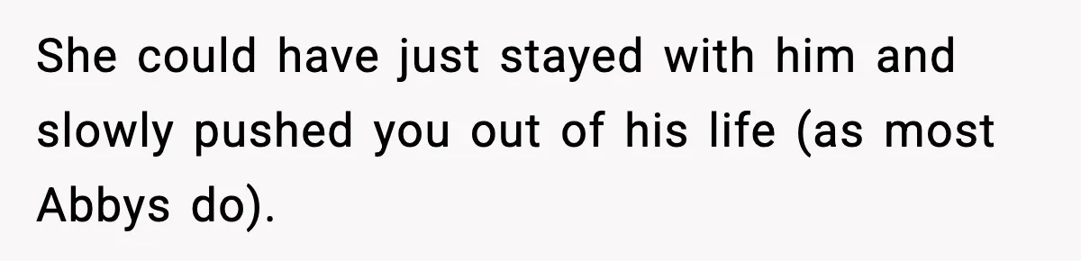 She could have just stayed with him and slowly pushed you out of his life (as most Abbys do).