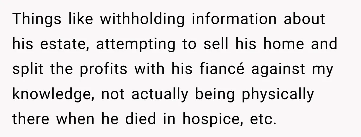 Things like withholding information about his estate, attempting to sell his home and split the profits with his fiancé against my knowledge, not actually being physically there when he died...