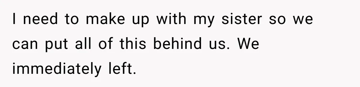 I need to make up with my sister so we can put all of this behind us. We immediately left.