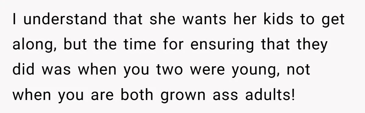 I understand that she wants her kids to get along, but the time for ensuring that they did was when you two were young, not when you are both grown...