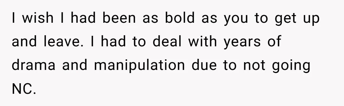 I wish I had been as bold as you to get up and leave. I had to deal with years of drama and manipulation due to not going NC.