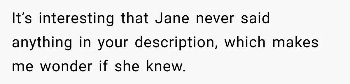 It’s interesting that Jane never said anything in your description, which makes me wonder if she knew.