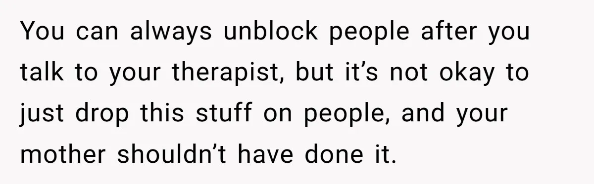 You can always unblock people after you talk to your therapist, but it’s not okay to just drop this stuff on people, and your mother shouldn’t have done it.