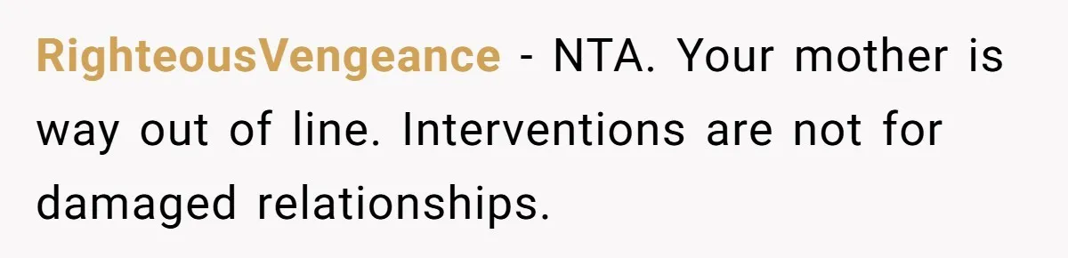 RighteousVengeance − NTA. Your mother is way out of line. Interventions are not for damaged relationships.