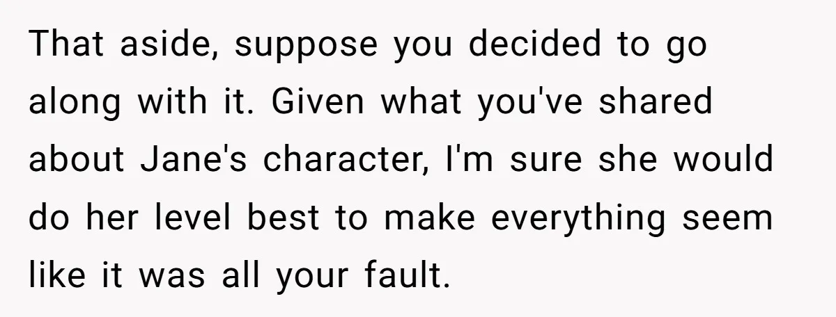 That aside, suppose you decided to go along with it. Given what you've shared about Jane's character, I'm sure she would do her level best to make everything seem like...