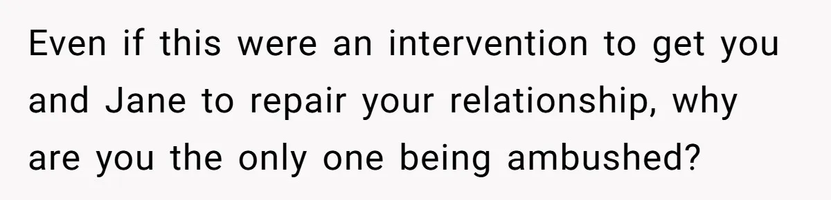 Even if this were an intervention to get you and Jane to repair your relationship, why are you the only one being ambushed?